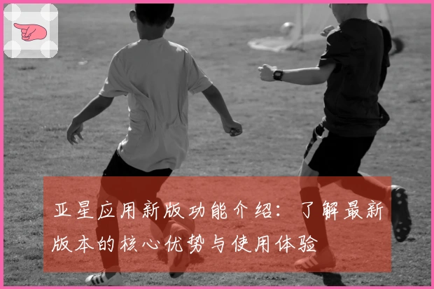 亚星应用新版功能介绍：了解最新版本的核心优势与使用体验