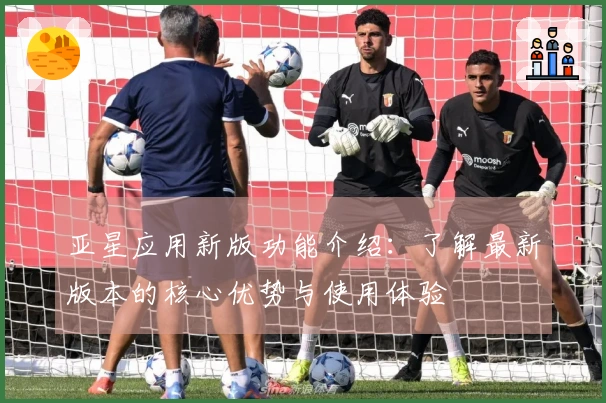 亚星应用新版功能介绍:了解最新版本的核心优势与使用体验