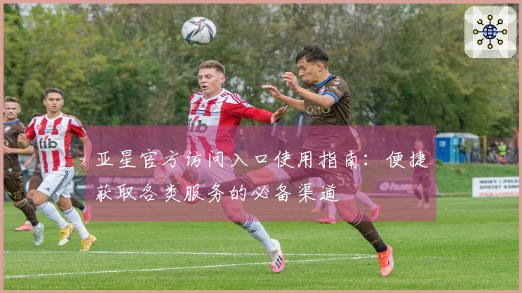 亚星官方访问入口使用指南：便捷获取各类服务的必备渠道