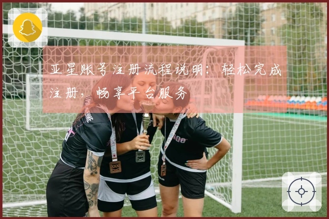 亚星账号注册流程说明：轻松完成注册，畅享平台服务