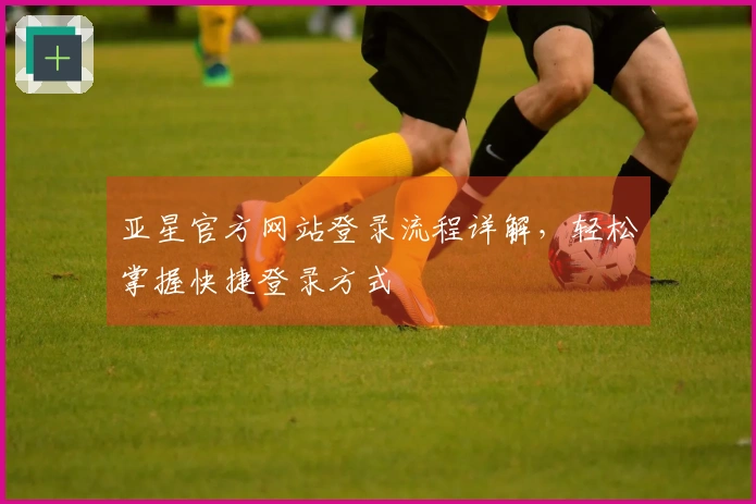 亚星官方网站登录流程详解，轻松掌握快捷登录方式