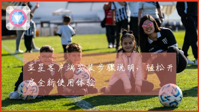 亚星客户端安装步骤说明，轻松开启全新使用体验