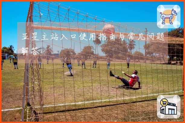 亚星主站入口使用指南与常见问题解答